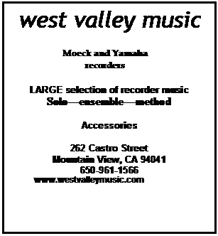 Text Box: west valley music

Moeck and Yamaha recorders

LARGE selection of recorder music
Solo�ensemble�method

Accessories

262 Castro Street
Mountain View, CA 94041
650-961-1566
          www.westvalleymusic.com

